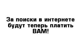 За поиски в интернете будут теперь платить ВАМ!